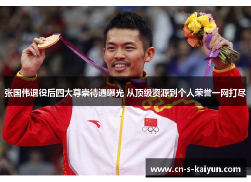 张国伟退役后四大尊崇待遇曝光 从顶级资源到个人荣誉一网打尽