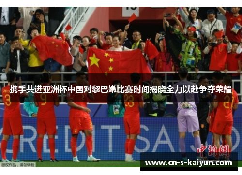 携手共进亚洲杯中国对黎巴嫩比赛时间揭晓全力以赴争夺荣耀 携手共进亚洲杯中国对黎巴嫩比赛时间揭晓全力以赴争夺荣耀