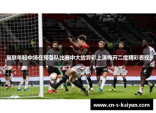 曼联年轻中场在预备队比赛中大放异彩上演梅开二度精彩表现