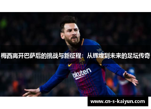 梅西离开巴萨后的挑战与新征程：从辉煌到未来的足坛传奇