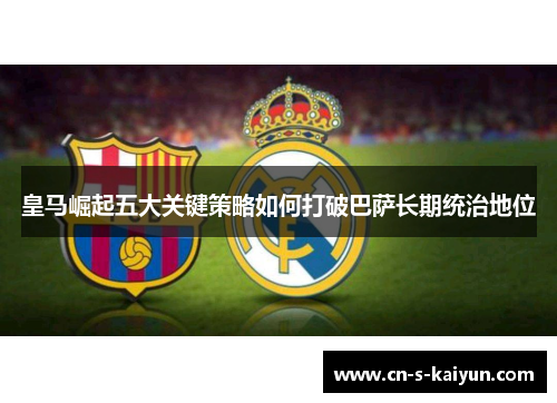 皇马崛起五大关键策略如何打破巴萨长期统治地位 皇马崛起五大关键策略如何打破巴萨长期统治地位