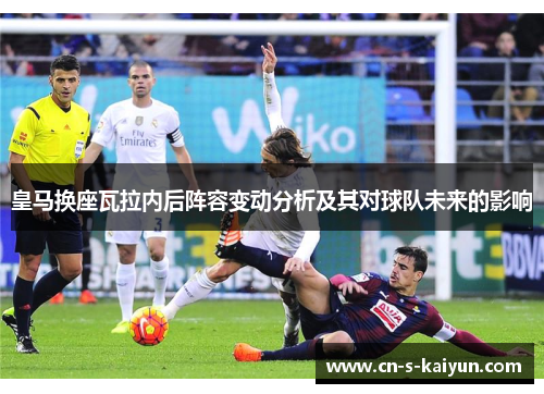 皇马换座瓦拉内后阵容变动分析及其对球队未来的影响 皇马换座瓦拉内后阵容变动分析及其对球队未来的影响