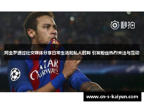 阿圭罗通过社交媒体分享日常生活和私人时刻 引发粉丝热烈关注与互动