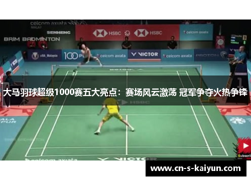 大马羽球超级1000赛五大亮点:赛场风云激荡 冠军争夺火热争锋 大马羽球超级1000赛五大亮点:赛场风云激荡 冠军争夺火热争锋