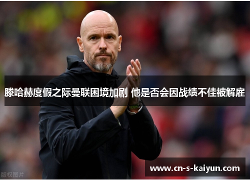 滕哈赫度假之际曼联困境加剧 他是否会因战绩不佳被解雇