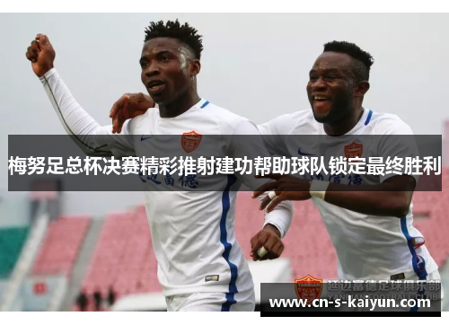 梅努足总杯决赛精彩推射建功帮助球队锁定最终胜利 梅努足总杯决赛精彩推射建功帮助球队锁定最终胜利