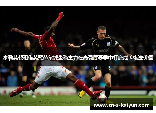 泰勒莫顿租借英冠赫尔城坐稳主力在高强度赛季中打磨成长轨迹价值 泰勒莫顿租借英冠赫尔城坐稳主力在高强度赛季中打磨成长轨迹价值