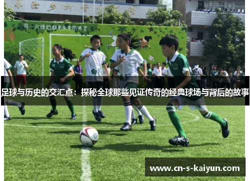 足球与历史的交汇点：探秘全球那些见证传奇的经典球场与背后的故事