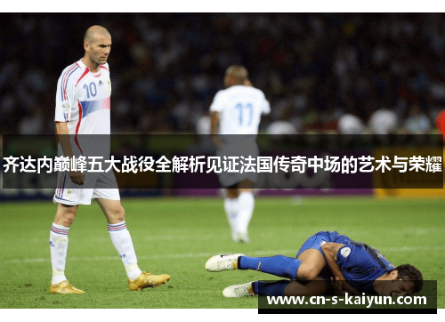 齐达内巅峰五大战役全解析见证法国传奇中场的艺术与荣耀