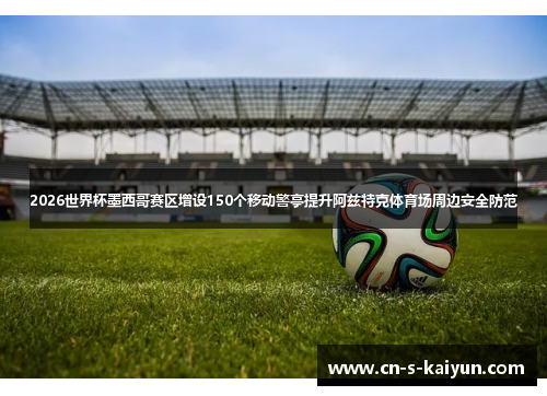2026世界杯墨西哥赛区增设150个移动警亭提升阿兹特克体育场周边安全防范