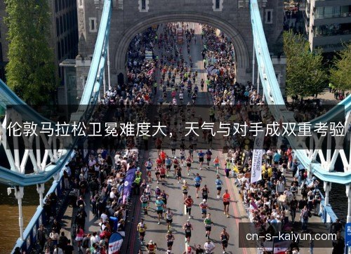 伦敦马拉松卫冕难度大，天气与对手成双重考验